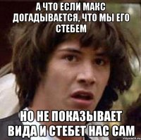 а что если макс догадывается, что мы его стебем но не показывает вида и стебет нас сам