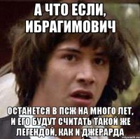 а что если, ибрагимович останется в псж на много лет, и его будут считать такой же легендой, как и джерарда