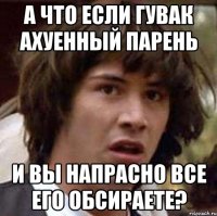 а что если гувак ахуенный парень и вы напрасно все его обсираете?