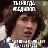 ты когда убедился, что наши цены и качество лучшие в городе