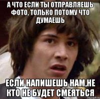 а что если ты отправляешь фото, только потому что думаешь если напишешь нам,не кто не будет смеяться