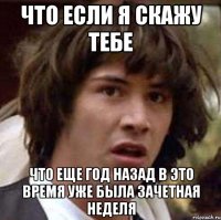 что если я скажу тебе что еще год назад в это время уже была зачетная неделя