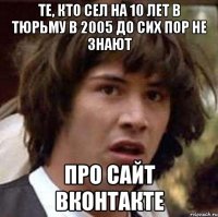 те, кто сел на 10 лет в тюрьму в 2005 до сих пор не знают про сайт вконтакте