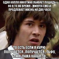 одна капля никотина убивает лошадь, но в то же время - минута смеха продлевает жизнь на два часа то есть если я курю, получается...получается...тьфу, блин...лажа какая-то...