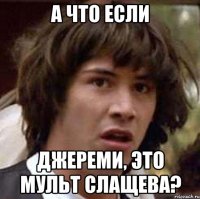 а что если джереми, это мульт слащева?