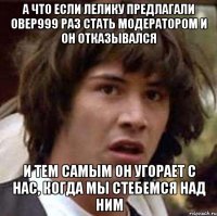 а что если лелику предлагали овер999 раз стать модератором и он отказывался и тем самым он угорает с нас, когда мы стебемся над ним