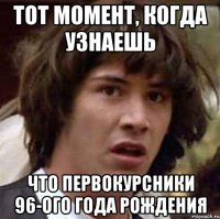 тот момент, когда узнаешь что первокурсники 96-ого года рождения