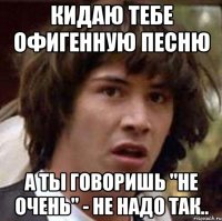 кидаю тебе офигенную песню а ты говоришь "не очень" - не надо так..