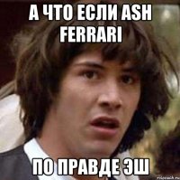 а что если ash ferrаri по правде эш