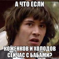 а что если коженков и холодов сейчас с бабами?