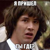 я пришел ты где?