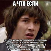 а что если саша специально подговаривает меня постоянно бросать парней, что-бы я в них окончательно разочаровалась и стала лесбиянкой, для того что-бы снимать лесбийское порно с моими одногруппницами и мной в главной роли