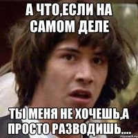 а что,если на самом деле ты меня не хочешь,а просто разводишь....