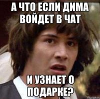 а что если дима войдет в чат и узнает о подарке?