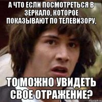 а что если посмотреться в зеркало, которое показывают по телевизору, то можно увидеть свое отражение?