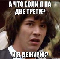 а что если я на две трети? и я дежурю?