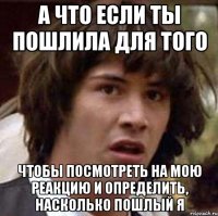 а что если ты пошлила для того чтобы посмотреть на мою реакцию и определить, насколько пошлый я