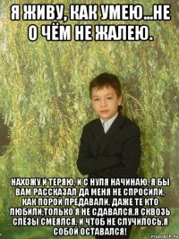 я живу, как умею...не о чём не жалею. нахожу и теряю, и с нуля начинаю, я бы вам рассказал да меня не спросили, как порой предавали, даже те кто любили,только я не сдавался,я сквозь слёзы смеялся, и чтоб не случилось,я собой оставался!