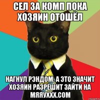 сел за комп пока хозяин отошёл нагнул рэндом. а это значит хозяин разрешит зайти на мяяуххх.сом