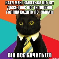 катя мені кажеться шо кіт даже знає шо ти любиш голяка ходити по кімнаті він все бачить))))