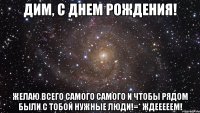 дим, с днем рождения! желаю всего самого самого и чтобы рядом были с тобой нужные люди!=* ждееееем!