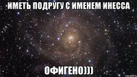 иметь подругу с именем инесса офигено)))