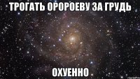 трогать оророеву за грудь охуенно