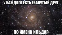 у каждого есть ебанутый друг по имени ильдар