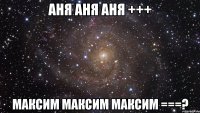 аня аня аня +++ максим максим максим ===?