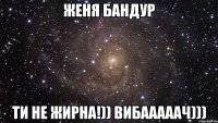 женя бандур ти не жирна!)) вибааааач)))