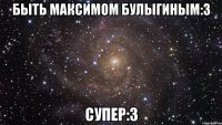 быть максимом булыгиным:3 супер:3