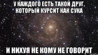 у каждого есть такой друг, который курсит как сука и нихуя не кому не говорит