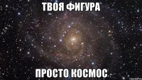 твоя фигура просто космос