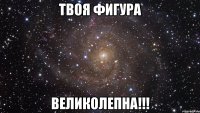 твоя фигура великолепна!!!