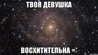 твоя девушка восхитительна =*