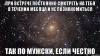 при встрече постоянно смотреть на тебя в течении месяца и не познакомиться так по мужски, если честно