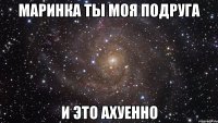 маринка ты моя подруга и это ахуенно