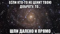 если кто-то не ценит твою доброту, то... шли далеко и прямо