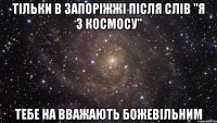 тільки в запоріжжі після слів "я з космосу" тебе на вважають божевільним