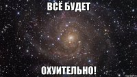 всё будет охуительно!