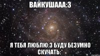 вайкушааа:3 я тебя люблю:3 буду безумно скучать:*