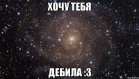 хочу тебя дебила :з