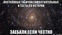 постоянные табички,самостоятельные и тесты по истории заебали,если честно