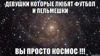 девушки которые любят футбол и пельмешки вы просто космос !!!