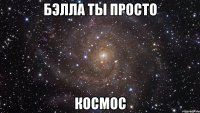 бэлла ты просто космос