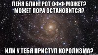 леня блин! рот офф может? может пора остановится? или у тебя приступ королизма?