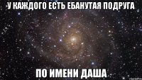 у каждого есть ебанутая подруга по имени даша