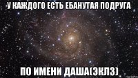 у каждого есть ебанутая подруга по имени даша(эклз)