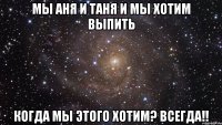 мы аня и таня и мы хотим выпить когда мы этого хотим? всегда!!