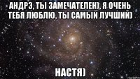 андрэ, ты замечателен), я очень тебя люблю, ты самый лучший) настя)